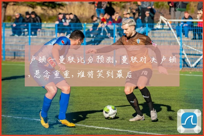 卢顿一曼联比分预测,曼联对决卢顿,悬念重重,谁将笑到最后
