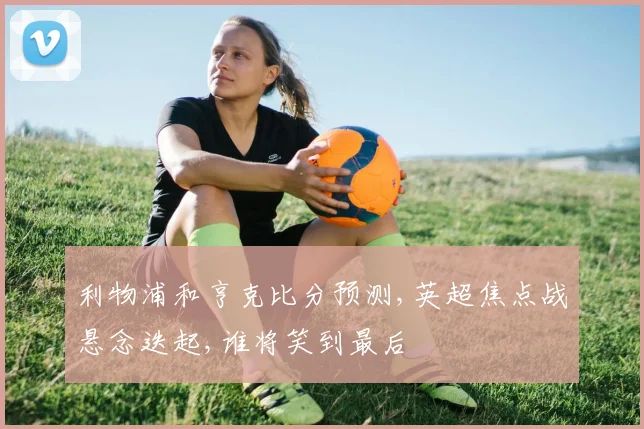 利物浦和亨克比分预测,英超焦点战悬念迭起,谁将笑到最后