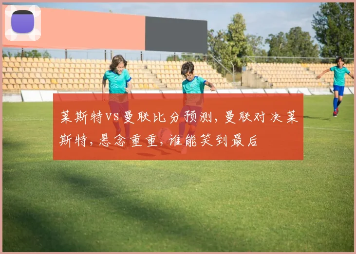 莱斯特vs曼联比分预测,曼联对决莱斯特,悬念重重,谁能笑到最后